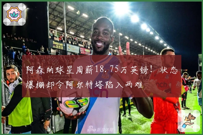 阿森纳球星周薪18.75万英镑！状态爆棚却令阿尔特塔陷入两难
