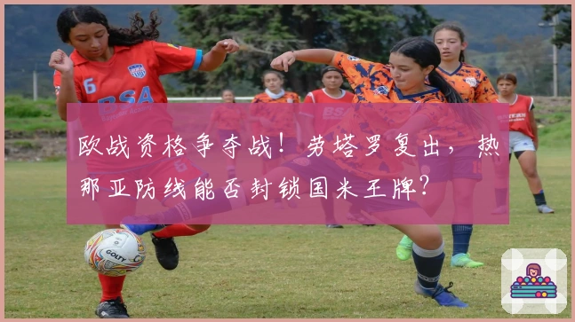 欧战资格争夺战！劳塔罗复出，热那亚防线能否封锁国米王牌？