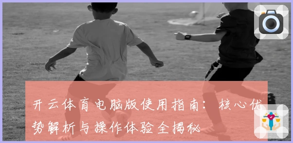 开云体育电脑版使用指南:核心优势解析与操作体验全揭秘