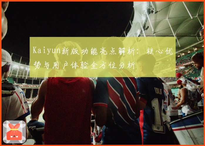Kaiyun新版功能亮点解析：核心优势与用户体验全方位分析