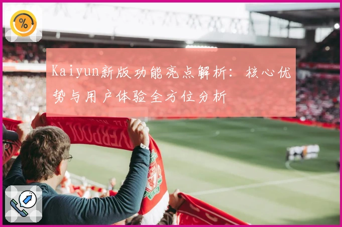 Kaiyun新版功能亮点解析：核心优势与用户体验全方位分析
