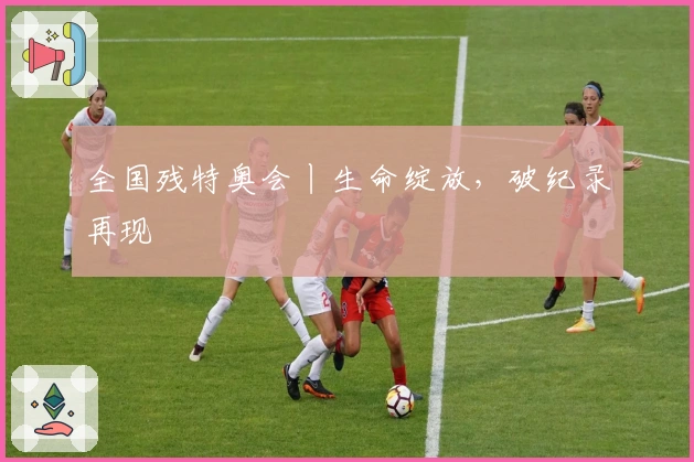 全国残特奥会丨生命绽放，破纪录再现